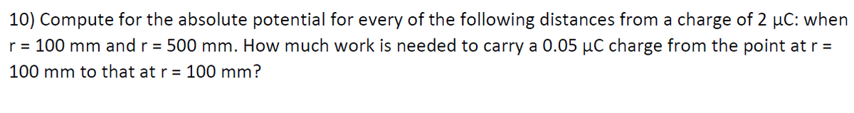 10) Compute for the absolute potential for every of the following distances from a charge of 2 µC: when
r = 100 mm and r = 500 mm. How much work is needed to carry a 0.05 µC charge from the point at r =
100 mm to that at r= 100 mm?
