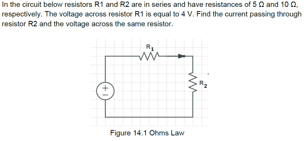 In the circuit below resistors R1 and R2 are in series and have resistances of 5 Q and 10 Q,
respectively. The voltage across resistor R1 is equal to 4 V. Find the current passing through
resistor R2 and the voltage across the same resistor.
R1
R2
Figure 14.1 Ohms Law
+ 1
