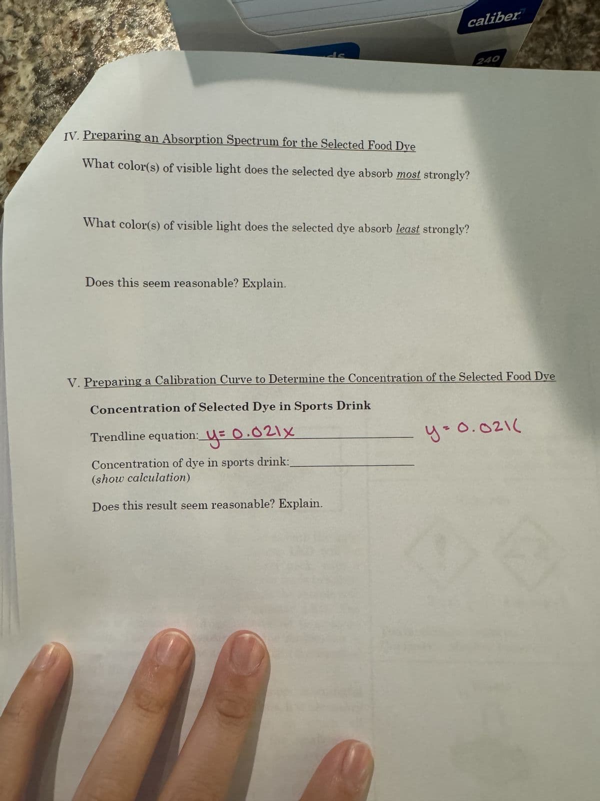 على
IV. Preparing an Absorption Spectrum for the Selected Food Dye
What color(s) of visible light does the selected dye absorb most strongly?
What color(s) of visible light does the selected dye absorb least strongly?
Does this seem reasonable? Explain.
caliber
240
V. Preparing a Calibration Curve to Determine the Concentration of the Selected Food Dye
Concentration of Selected Dye in Sports Drink
Trendline equation: y= 0.021x
Concentration of dye in sports drink:_
(show calculation)
Does this result seem reasonable? Explain.
y=0.021(