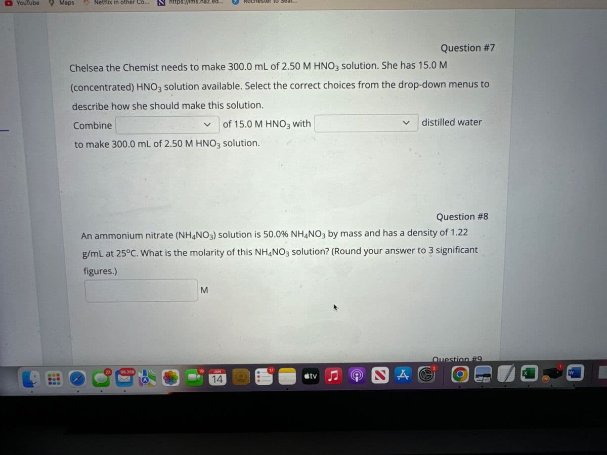 <- YouTube
Maps
Netflix in other Co...
Nhttps://lms.naz.ed...
TO S
Question #7
Chelsea the Chemist needs to make 300.0 mL of 2.50 M HNO3 solution. She has 15.0 M
(concentrated) HNO3 solution available. Select the correct choices from the drop-down menus to
describe how she should make this solution.
Combine
く
of 15.0 M HNO3 with
to make 300.0 mL of 2.50 M HNO3 solution.
く
distilled water
Question #8
An ammonium nitrate (NH4NO3) solution is 50.0% NH4NO3 by mass and has a density of 1.22
g/mL at 25°C. What is the molarity of this NH4NO3 solution? (Round your answer to 3 significant
figures.)
M
Question #9
23
98,358
19
JUN
17
2
14
tv♫
NAO
X
W