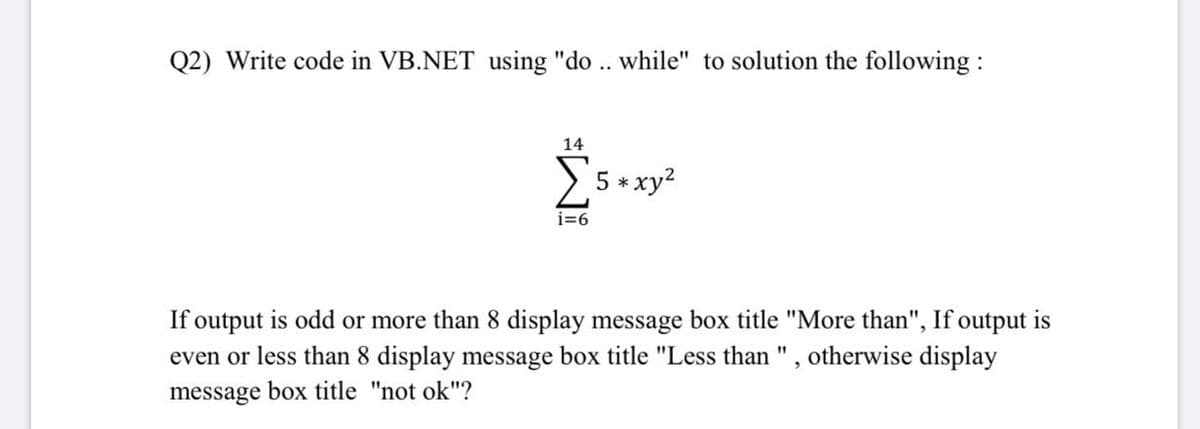 Q2) Write code in VB.NET using "do .. while" to solution the following :
14
5 * xy?
i=6
If output is odd or more than 8 display message box title "More than", If output is
even or less than 8 display message box title "Less than ", otherwise display
message box title "not ok"?
