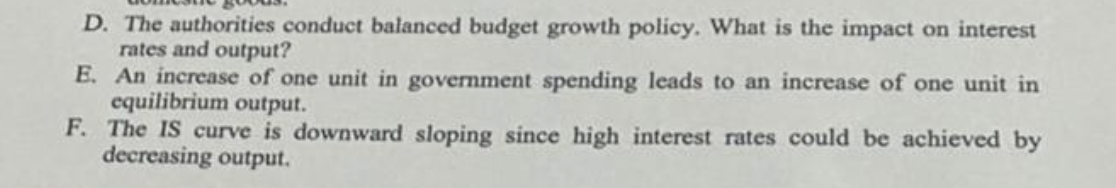 D. The authorities conduct balanced budget growth policy. What is the impact on interest
rates and output?
E. An increase of one unit in government spending leads to an increase of one unit in
equilibrium output.
F. The IS curve is downward sloping since high interest rates could be achieved by
decreasing output.
