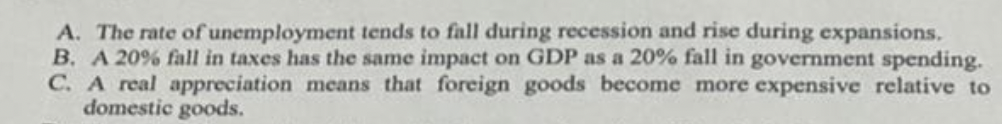 A. The rate of unemployment tends to fall during recession and rise during expansions.
B. A 20% fall in taxes has the same impact on GDP as a 20% fall in government spending.
C. A real appreciation means that foreign goods become more expensive relative to
domestic goods.
