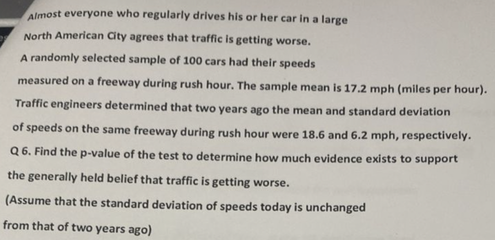 Almost everyone who regularly drives his or her car in a large
North American City agrees that traffic is getting worse.
A randomly selected sample of 100 cars had their speeds
measured on a freeway during rush hour. The sample mean is 17.2 mph (miles per hour).
Traffic engineers determined that two years ago the mean and standard deviation
of speeds on the same freeway during rush hour were 18.6 and 6.2 mph, respectively.
Q6. Find the p-value of the test to determine how much evidence exists to support
the generally held belief that traffic is getting worse.
(Assume that the standard deviation of speeds today is unchanged
from that of two years ago)