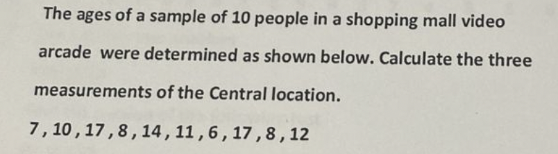 The ages of a sample of 10 people in a shopping mall video
arcade were determined as shown below. Calculate the three
measurements of the Central location.
7,10,17,8,14,
11, 6, 17,8,12