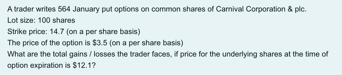 A trader writes 564 January put options on common shares of Carnival Corporation & plc.
Lot size: 100 shares
Strike price: 14.7 (on a per share basis)
The price of the option is $3.5 (on a per share basis)
What are the total gains / losses the trader faces, if price for the underlying shares at the time of
option expiration is $12.1?
