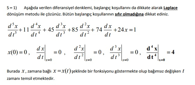 S- 1)
dönüşüm metodu ile çözünüz. Bütün başlangıç koşullarının sıfır olmadığına dikkat ediniz.
Aşağıda verilen diferansiyel denklemi, başlangıç koşullarını da dikkate alarak Laplace
d'x
d*x
d'x
d²x
+85
dt?
dx
+24x =1
dt
+11
+ 45
+74-
dt
di 4
dx
d?x
d x
= 0,
dt
x(0) = 0,
=0 ,
= 0,
d x
= 4
dt
Ix=0
dt?
dt'
x=0
r=0
x=0
Burada x, zamana bağlı x =x(t) şeklinde bir fonksiyonu göstermekte olup bağımsız değişken t
zamanı temsil etmektedir.
