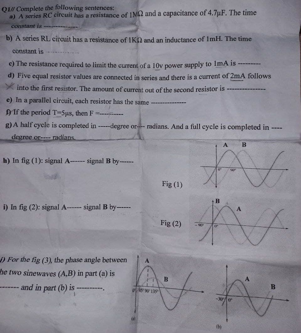 QI// Complete the following sentences:
a) A series RC circuit has a resistance of 1M2 and a capacitance of 4.7uF. The time
constant is
b) A series RL circuit has a resistance of 1K2 and an inductance of ImH. The time
constant is
c) The resistance required to limit the current of a 10v power supply to ImA is
d) Five equal resistor values are connected in series and there is a current of 2mA follows
into the first resistor. The amount of current out of the second resistor is
e) In a parallel circuit, each resistor has the same
If the period T=5µs, then F
g) A half cycle is completed in ---degree or radians. And a full cycle is completed in ----
degree or-- radians.
b) In fig (1): signal A---
signal B by-----
Fig (1)
i) In fig (2): signal A- --
signal B by
------
A
Fig (2)
06-
) For the fig (3), the phase angle between
he two sinewaves (A,B) in part (a) is
B
and in part (b) iS
0 45 90 135
-300
tal
(b)
