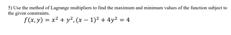 **Problem Statement:**

5) Use the method of Lagrange multipliers to find the maximum and minimum values of the function subject to the given constraints.

Function: \( f(x, y) = x^2 + y^2 \)

Constraint: \( (x - 1)^2 + 4y^2 = 4 \)

**Explanation:**

To solve this problem using the method of Lagrange multipliers, we aim to find the points where the gradient of the function \( f(x, y) \) is parallel to the gradient of the constraint. The method involves setting the gradient of the objective function equal to a multiple (λ, the Lagrange multiplier) of the gradient of the constraint.

**Steps:**

1. Define the Lagrangian: \( \mathcal{L}(x, y, \lambda) = f(x, y) - \lambda ((x-1)^2 + 4y^2 - 4) \).

2. Compute the partial derivatives of \( \mathcal{L} \) with respect to \( x, y, \) and \( \lambda \).

3. Set each of these partial derivatives to zero to find a system of equations.

4. Solve this system for \( x, y, \) and \( \lambda \).

5. Identify the points that satisfy both the original function and the constraint.

6. Determine the maximum and minimum values by evaluating \( f(x, y) \) at these points.