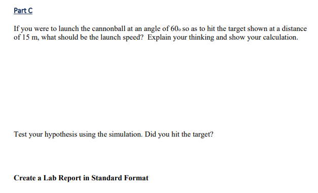 Part C
If you were to launch the cannonball at an angle of 60 so as to hit the target shown at a distance
of 15 m, what should be the launch speed? Explain your thinking and show your calculation.
