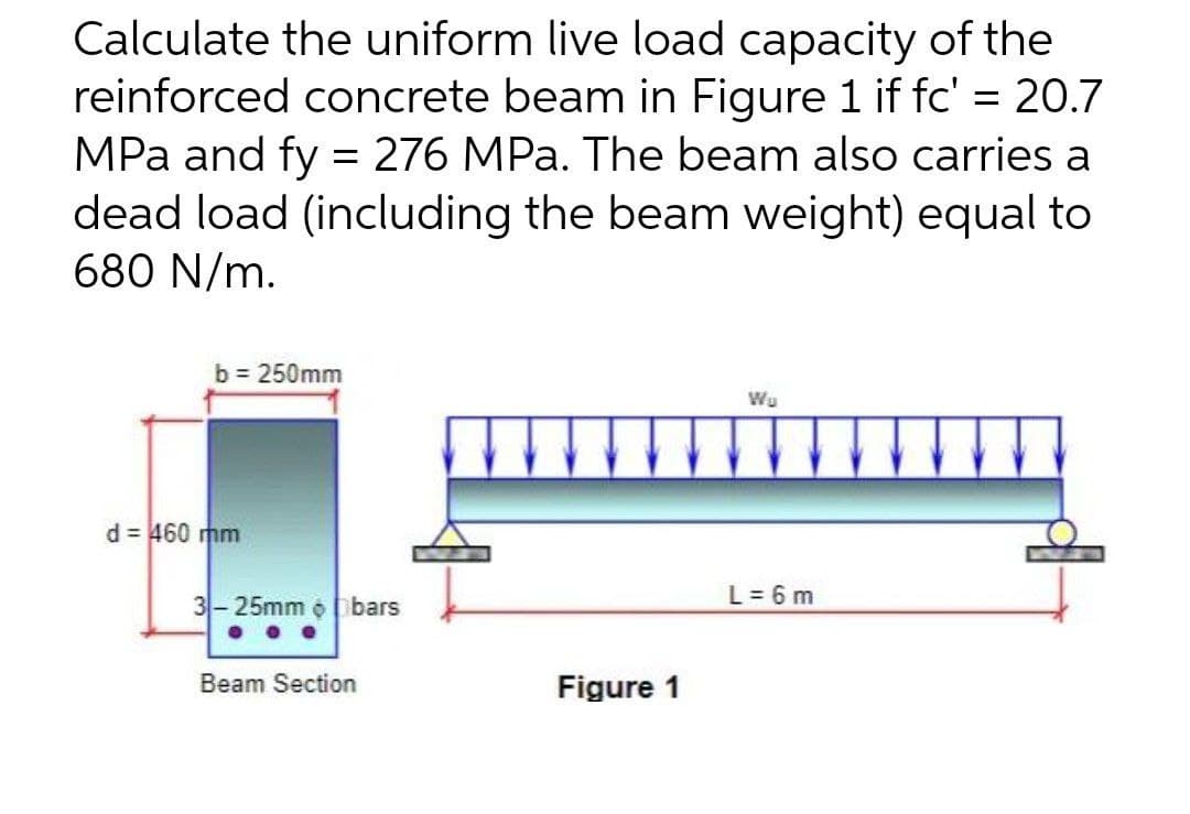 Calculate the uniform live load capacity of the
reinforced concrete beam in Figure 1 if fc' = 20.7
MPa and fy = 276 MPa. The beam also carries a
dead load (including the beam weight) equal to
680 N/m.
b = 250mm
Wu
d = 460 mm
3-25mm o bars
L = 6 m
Beam Section
Figure 1
