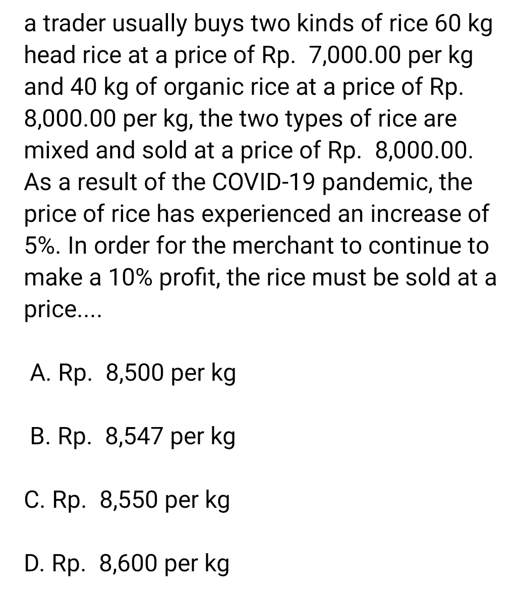 a trader usually buys two kinds of rice 60 kg
head rice at a price of Rp. 7,000.00 per kg
and 40 kg of organic rice at a price of Rp.
8,000.00 per kg, the two types of rice are
mixed and sold at a price of Rp. 8,000.00.
As a result of the COVID-19 pandemic, the
price of rice has experienced an increase of
5%. In order for the merchant to continue to
make a 10% profit, the rice must be sold at a
price...
A. Rp. 8,500 per kg
B. Rp. 8,547 per kg
C. Rp. 8,550 per kg
D. Rp. 8,600 per kg
