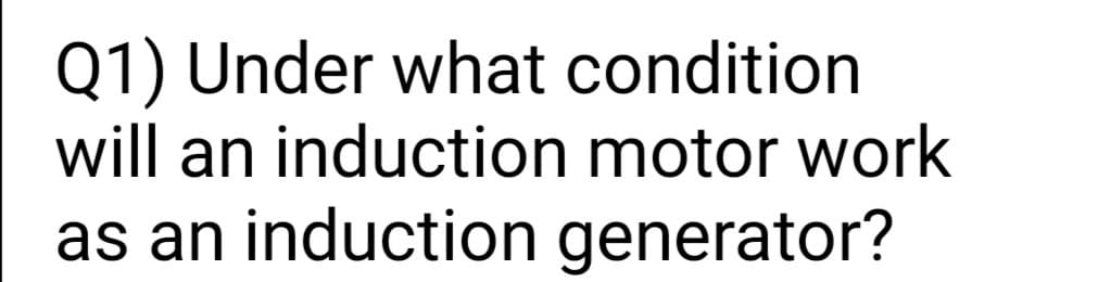 Q1) Under what condition
will an induction motor work
as an induction generator?
