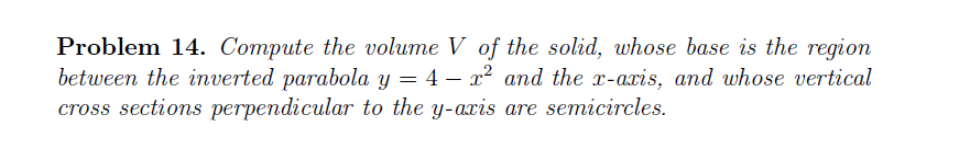 Problem 14. Compute the volume V of the solid, whose base is the region
between the inverted parabola y = 4 – x² and the x-axis, and whose vertical
cross sections perpendicular to the y-axis are semicircles.
%3D
