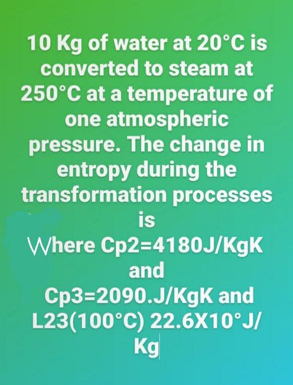 10 Kg of water at 20°C is
converted to steam at
250°C at a temperature of
one atmospheric
pressure. The change in
entropy during the
transformation processes
is
Where Cp2=4180J/KgK
and
Cp3=2090.J/KgK and
L23(100°C) 22.6X10°J/
Kg
