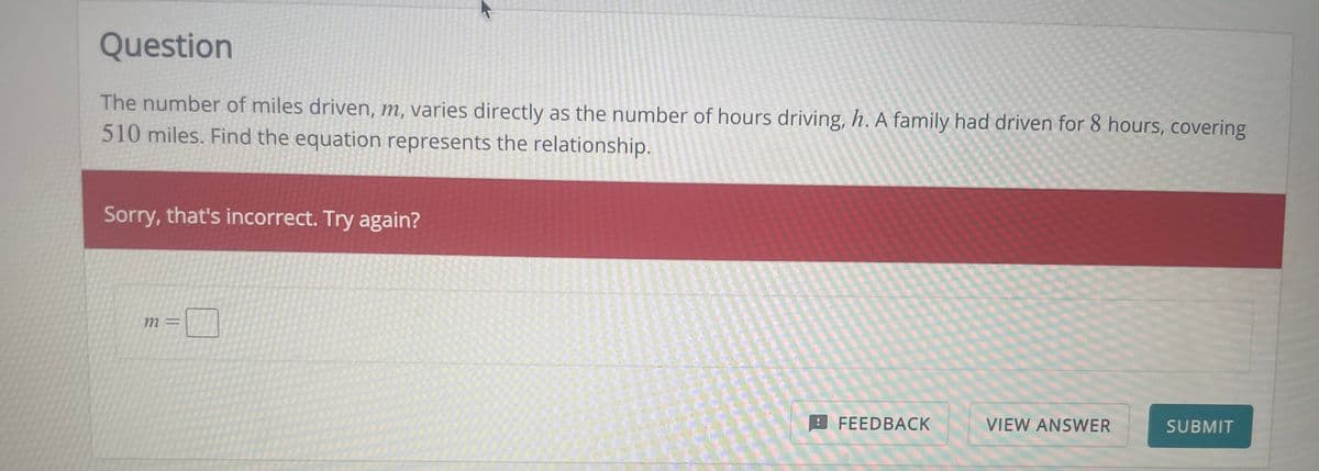 Question
The number of miles driven, m, varies directly as the number of hours driving, h. A family had driven for 8 hours, covering
510 miles. Find the equation represents the relationship.
Sorry, that's incorrect. Try again?
m =
四
FEEDBACK
VIEW ANSWER
SUBMIT