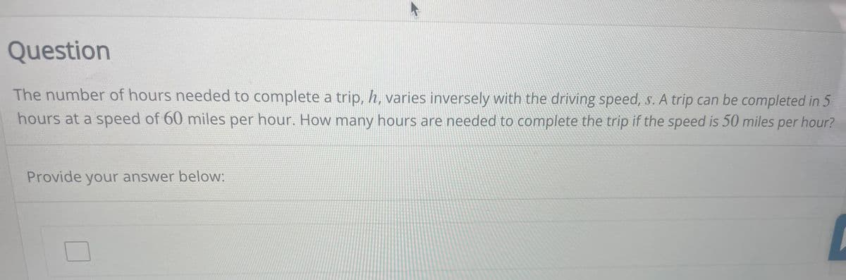 Question
The number of hours needed to complete a trip, h, varies inversely with the driving speed, s. A trip can be completed in 5
hours at a speed of 60 miles per hour. How many hours are needed to complete the trip if the speed is 50 miles per hour?
Provide your answer below: