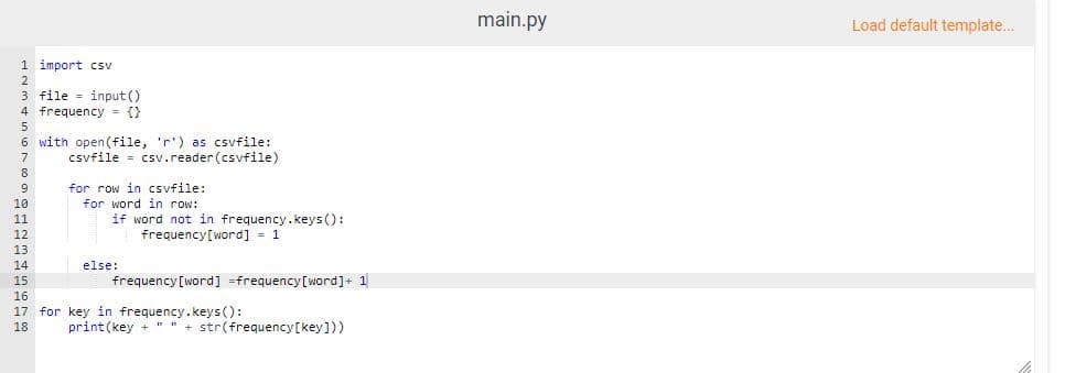 main.py
Load default template.
1 import csv
3 file = input ()
4 frequency {}
6 with open(file, 'r') as csvfile:
csvfile = csv.reader(csvfile)
for row in csvfile:
for word in row:
if word not in frequency.keys ():
frequency[word] = 1
10
11
12
13
14
15
16
17 for key in frequency.keys():
else:
frequency[word] =frequency[word]+ 1
18
print (key + " " + str(frequency[key]))
