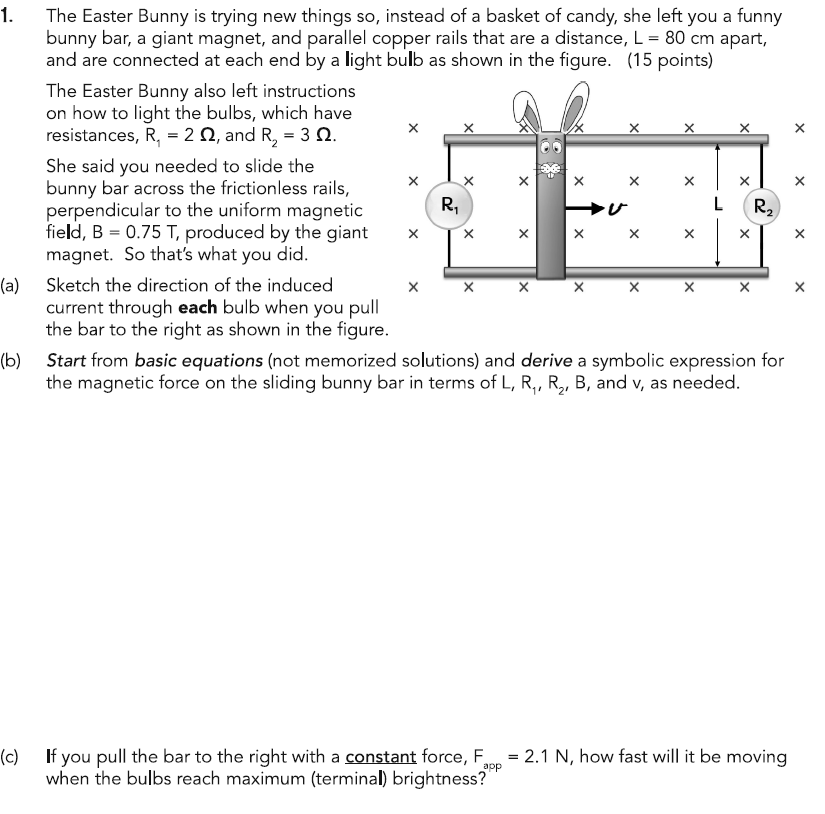 1.
The Easter Bunny is trying new things so, instead of a basket of candy, she left you a funny
bunny bar, a giant magnet, and parallel copper rails that are a distance, L = 80 cm apart,
and are connected at each end by a light bulb as shown in the figure. (15 points)
The Easter Bunny also left instructions
on how to light the bulbs, which have
resistances, R₁ = 2, and R₂ = 3.
She said you needed to slide the
bunny bar across the frictionless rails,
perpendicular to the uniform magnetic
field, B = 0.75 T, produced by the giant
magnet. So that's what you did.
R₁
×
× ×
ひ
R2
(a)
Sketch the direction of the induced
× ×
×
current through each bulb when you pull
the bar to the right as shown in the figure.
(b) Start from basic equations (not memorized solutions) and derive a symbolic expression for
the magnetic force on the sliding bunny bar in terms of L, R₁, R2, B, and v, as needed.
(c)
=
2.1 N, how fast will it be moving
app
If you pull the bar to the right with a constant force, F
when the bulbs reach maximum (terminal) brightness?