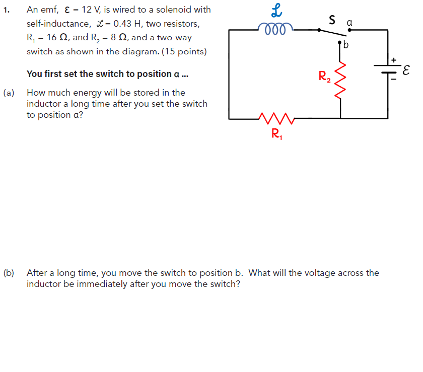 1.
An emf, ε = 12 V, is wired to a solenoid with
self-inductance, L= 0.43 H, two resistors,
R₁ = 162, and R₂ = 8, and a two-way
switch as shown in the diagram. (15 points)
L
Sa
000
E
R₂
You first set the switch to position a ...
(a) How much energy will be stored in the
inductor a long time after you set the switch
to position a?
R₁
(b) After a long time, you move the switch to position b. What will the voltage across the
inductor be immediately after you move the switch?