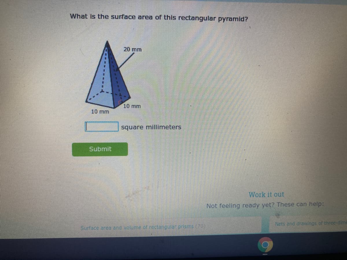 What is the surface area of this rectangular pyramid?
20 mm
10 mm
10 mm
square millimeters
Submit
Work it out
Not feeling ready yet? These can help:
Nets and drawings of three-dime
Surface area and volume of rectangular prisms (70)
