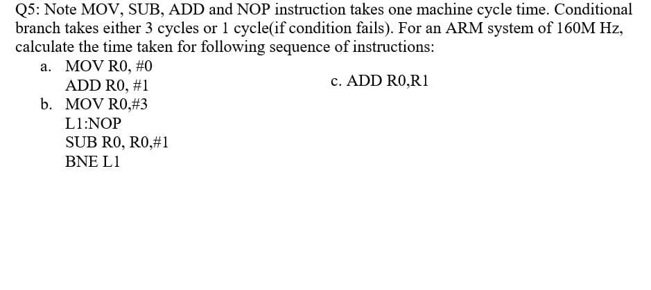 Q5: Note MOV, SUB, ADD and NOP instruction takes one machine cycle time. Conditional
branch takes either 3 cycles or 1 cycle(if condition fails). For an ARM system of 160M Hz,
calculate the time taken for following sequence of instructions:
a. MOV RO, #0
ADD RO, #1
b. MOV RO,#3
c. ADD RO,R1
L1:NOP
SUB RO, RO,#1
BNE L1
