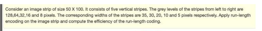 Consider an image strip of size 50 X 100. It consists of five vertical stripes. The grey levels of the stripes from left to right are
128,64,32,16 and 8 pixels. The corresponding widths of the stripes are 35, 30, 20, 10 and 5 pixels respectively. Apply run-length
encoding on the image strip and compute the efficiency of the run-length coding.
