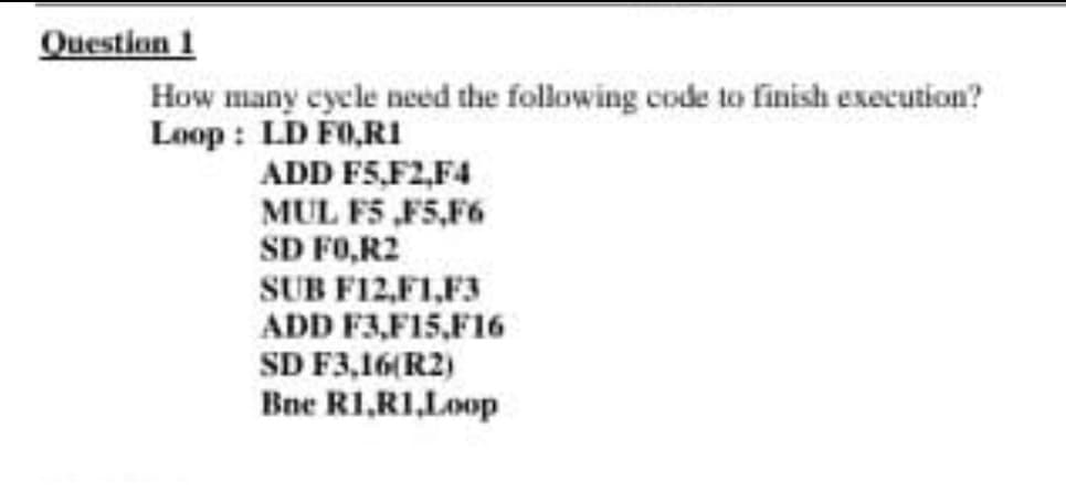 Question 1
How many cycle need the following code to finish execution?
Loop : LD F0,RI
ADD F5,F2,F4
MUL F5 ,F5,F6
SD FO,R2
SUB F12,F1,F3
ADD F3,F15,F16
SD F3,16(R2)
Bne R1,RI,Loop
