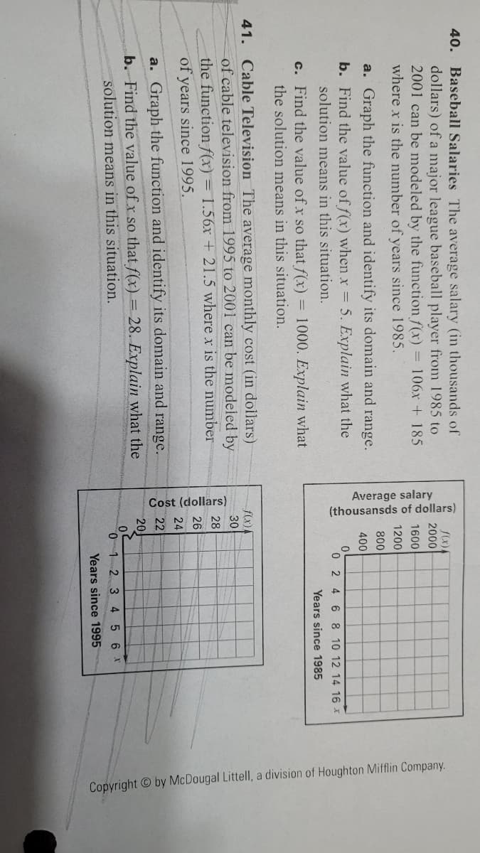 Cost (dollars)
Average salary
(thousansds of dollars)
Copyright by McDougal Littell, a division of Houghton Mifflin Company.
40. Baseball Salaries The average salary (in thousands of
dollars) of a major league baseball player from 1985 to
2001 can be modeled by the function f(x) = 106x + 185
where x is the number of years since 1985.
2000
1600
1200
800
a. Graph the function and identify its domain and range.
400
b. Find the value of f(x) when x 5. Explain what the
solution means in this situation.
0 2 4 6 8 10 12 14 16 x
Years since 1985
c. Find the value of x so that f(x) = 1000. Explain what
the solution means in this situation.
41. Cable Television The average monthly cost (in dollars)
of cable television from 1995 to 2001 can be modeled by
the function f(x)= 1.56x + 21.5 where x is the number
of years since 1995.
f(x)1
30
28
26
24
a. Graph the function and identify its domain and range.
b. Find the value of x so that f(x) = 28. Explain what the
solution means in this situation.
22
20
0 1 2 3 4 5 6 X
Years since 1995
