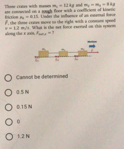 Three crates with masses m, =
are connected on a rough floor with a coefficient of kinetic
friction Hk
12 kg and m2 = m3 = 8 kg
%3D
%3D
=0.15. Under the influence of an external force
F, the three crates move to the right with a constant speed
v = 1.2 m/s. What is the net force exerted on this system
along the x axis, Fnet.x=?
Motion
my
O Cannot be determined
O 0.5 N
O 0.15 N
O 1.2 N
