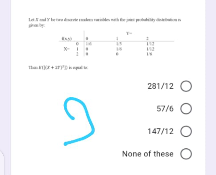 Let X and Y be two discrete random variobles with the joint probability distribution is
given by:
Y-
12
1/12
1/6
13
X-
1/6
20
1/6
Then E((X + 2Y)*) is equal to:
281/12 O
57/6 O
147/12 O
None of these O
