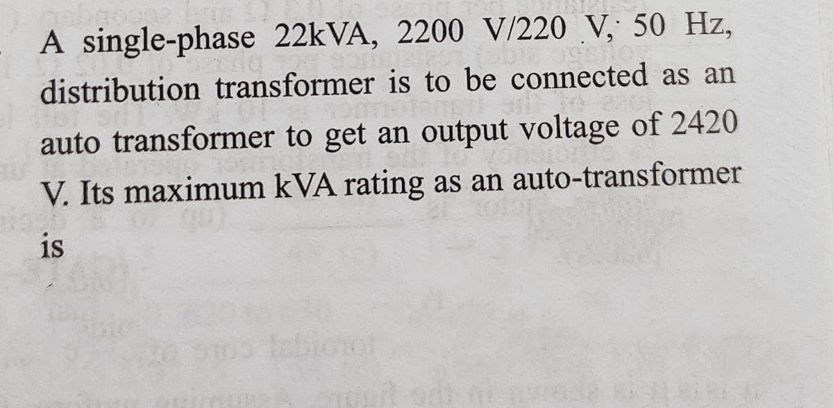 A single-phase 22KVA, 2200 V/220 V, 50 Hz,
distribution transformer is to be connected as an
auto transformer to get an output voltage of 2420
V. Its maximum kVA rating as an auto-transformer
is
oige co
