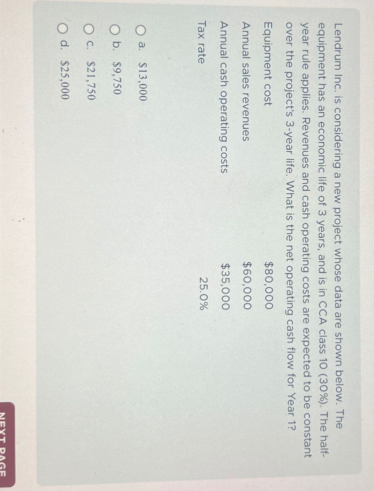 Lendrum Inc. is considering a new project whose data are shown below. The
equipment has an economic life of 3 years, and is in CCA class 10 (30%). The half-
year rule applies. Revenues and cash operating costs are expected to be constant
over the project's 3-year life. What is the net operating cash flow for Year 1?
Equipment cost
$80,000
Annual sales revenues
$60,000
Annual cash operating costs
$35,000
Tax rate
25.0%
O a. $13,000
O b. $9,750
O c. $21,750
O d. $25,000
AGE