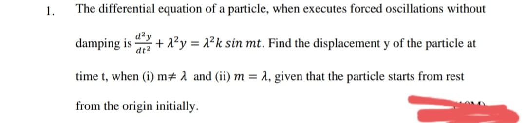 1.
The differential equation of a particle, when executes forced oscillations without
damping is
d²y
+ 2²y = 2²k sin mt. Find the displacement y of the particle at
dt2
time t, when (i) m# 1 and (ii) m = 2, given that the particle starts from rest
from the origin initially.
