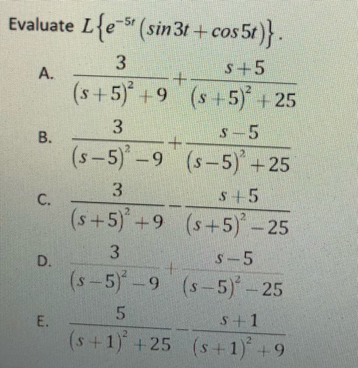 Evaluate L{e (sin 3t + cos 5t)}.
-Sr
s+5
+.
A.
(s
+5)* +9 (s+5) + 25
S-5
B.
(s-5)-9 (s-5) +25
3.
s+5
C.
(s+5)+9 (s+5)-25
3.
s-5
D.
(s-5)-9 (s-5)- 25
5.
s+1
(s+1) +25 (s +1) +9
3.
E.
