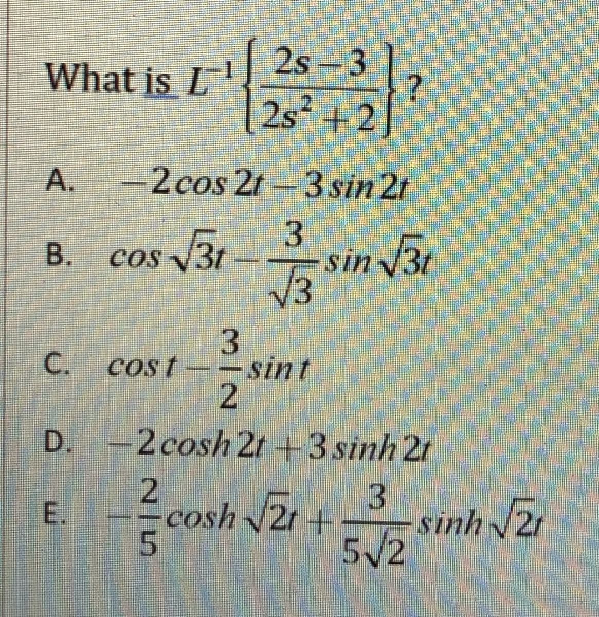 What is L' 2s-3
2s²42?
-2cos 21-3 sin 2t
B. cos /3r – in v30
В.
sin 3t
3
cost--sint
2
C.
D. -2cosh 2r +3 sinh 2t
cosh 2r+
5
sinh 2r
5/2
E.
A.
