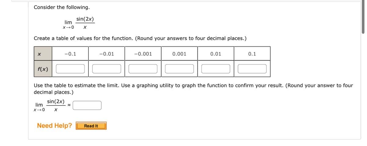 Consider the following.
lim
X→0 X
Create a table of values for the function. (Round your answers to four decimal places.)
X
f(x)
sin(2x)
-0.1
lim
X→0 X
sin(2x)
Need Help?
-0.01
Read It
-0.001
Use the table to estimate the limit. Use a graphing utility to graph the function to confirm your result. (Round your answer to four
decimal places.)
0.001
0.01
0.1