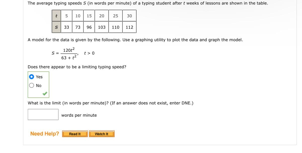 The average typing speeds S (in words per minute) of a typing student after t weeks of lessons are shown in the table.
Yes
t
No
S
5 10
A model for the data is given by the following. Use a graphing utility to plot the data and graph the model.
120t²
S =
63 + t²
Does there appear to be a limiting typing speed?
Need Help?
15 20 25 30
33 73 96 103 110 112
What is the limit (in words per minute)? (If an answer does not exist, enter DNE.)
t> 0
Read It
words per minute
Watch It