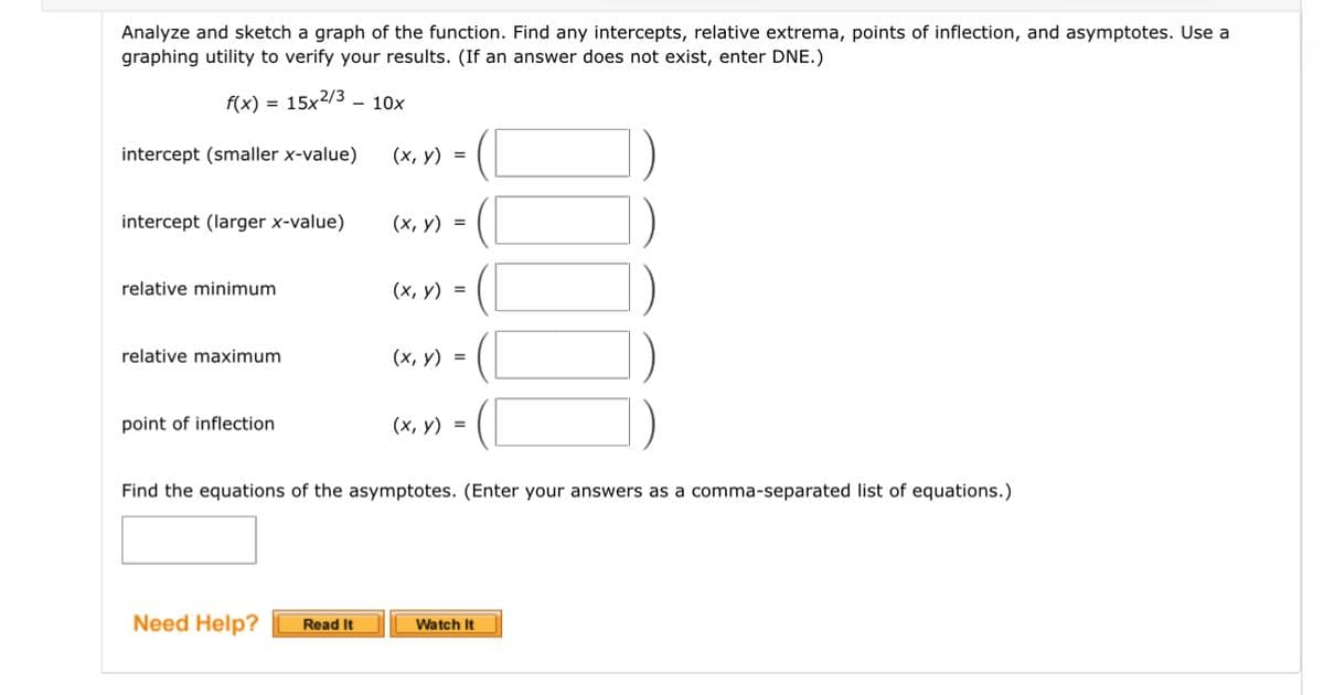 Analyze and sketch a graph of the function. Find any intercepts, relative extrema, points of inflection, and asymptotes. Use a
graphing utility to verify your results. (If an answer does not exist, enter DNE.)
f(x) = 15x2/3 - 10x
intercept (smaller x-value)
intercept (larger x-value)
relative minimum
relative maximum
point of inflection
(x, y) =
Need Help? Read It
(x, y) =
(x, y) =
(x, y) =
(x, y) =
Find the equations of the asymptotes. (Enter your answers as a comma-separated list of equations.)
Watch It