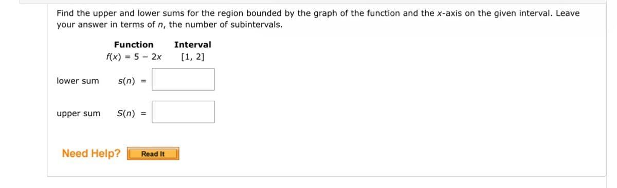 Find the upper and lower sums for the region bounded by the graph of the function and the x-axis on the given interval. Leave
your answer in terms of n, the number of subintervals.
lower sum
Function
f(x) = 5 - 2x
s(n) =
upper sum S(n) =
Need Help? Read It
Interval
[1, 2]