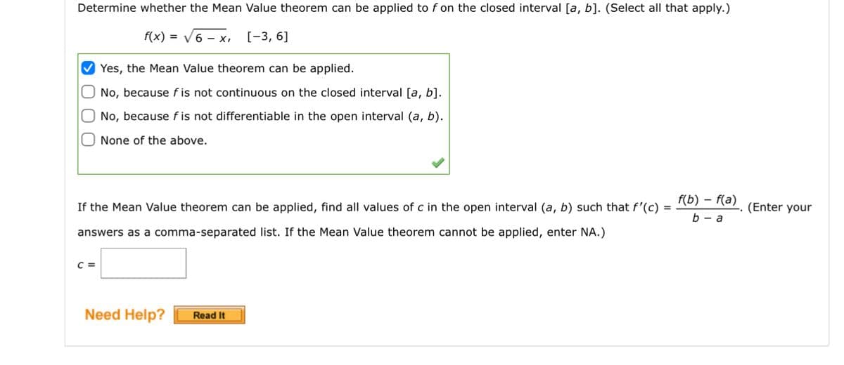 Determine whether the Mean Value theorem can be applied to f on the closed interval [a, b]. (Select all that apply.)
f(x) = √6-x, [-3, 6]
000
Yes, the Mean Value theorem can be applied.
No, because fis not continuous on the closed interval [a, b].
No, because fis not differentiable in the open interval (a, b).
None of the above.
If the Mean Value theorem can be applied, find all values of c in the open interval (a, b) such that f'(c) =
answers as a comma-separated list. If the Mean Value theorem cannot be applied, enter NA.)
C =
Need Help? Read It
f(b) f(a)
b-a
(Enter your