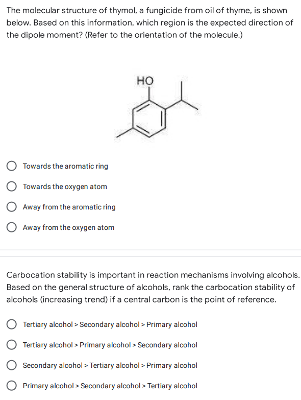 The molecular structure of thymol, a fungicide from oil of thyme, is shown
below. Based on this information, which region is the expected direction of
the dipole moment? (Refer to the orientation of the molecule.)
HO
Towards the aromatic ring
Towards the oxygen atom
Away from the aromatic ring
O Away from the oxygen atom
Carbocation stability is important in reaction mechanisms involving alcohols.
Based on the general structure of alcohols, rank the carbocation stability of
alcohols (increasing trend) if a central carbon is the point of reference.
Tertiary alcohol > Secondary alcohol > Primary alcohol
Tertiary alcohol > Primary alcohol > Secondary alcohol
Secondary alcohol > Tertiary alcohol > Primary alcohol
Primary alcohol > Secondary alcohol > Tertiary alcohol