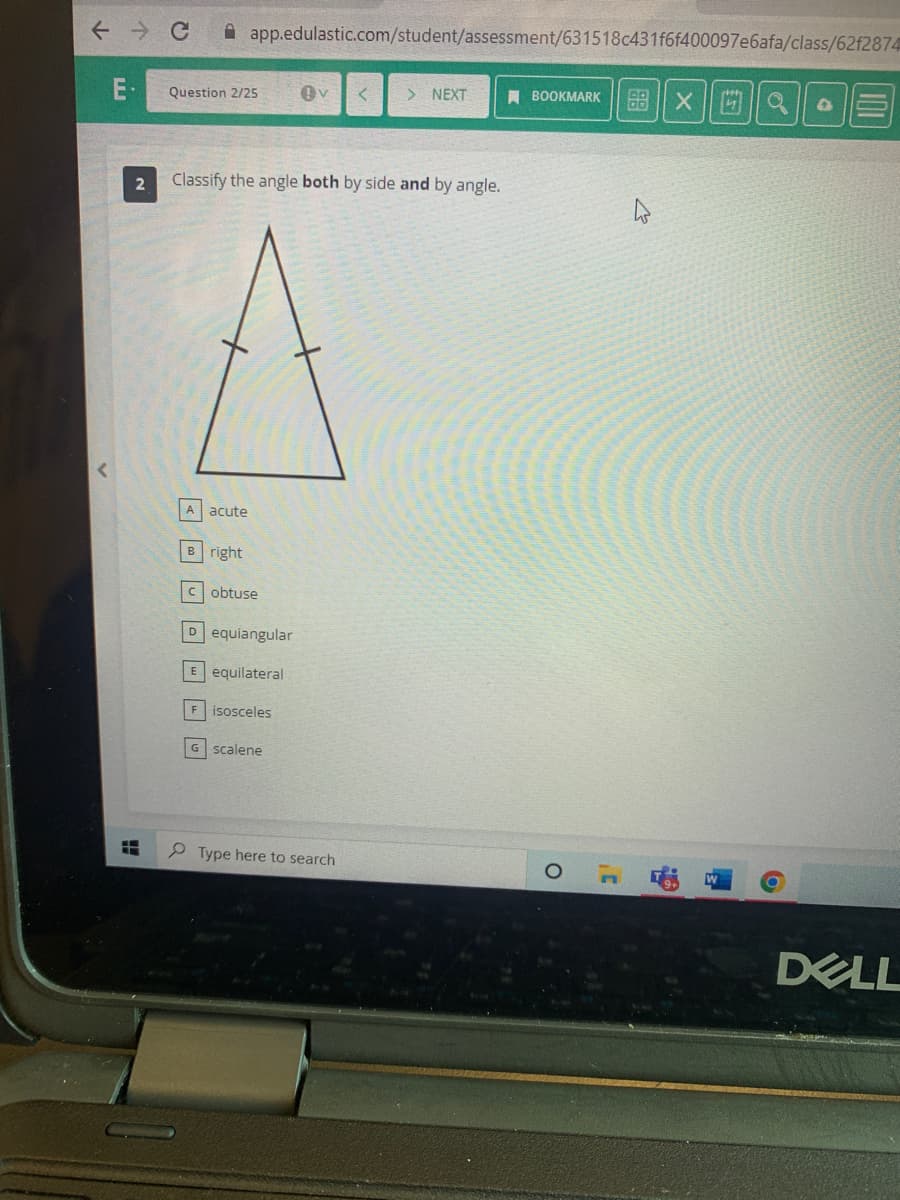 ← → C
E
H
2
Question 2/25
app.edulastic.com/student/assessment/631518c431f6f400097e6afa/class/62f2874
A acute
Classify the angle both by side and by angle.
Bright
Cobtuse
Dequiangular
E equilateral
F isosceles
OV < > NEXT
G scalene
Type here to search
BOOKMARK
O
4
XQ Q
DELL