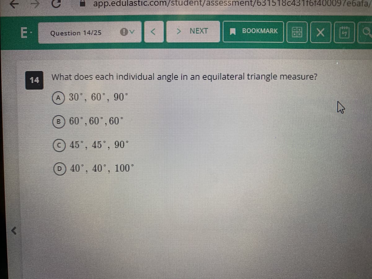 E.
14
app.edulastic.com/student/assessment/631518c431f6f400097e6afa/
Question 14/25
K
> NEXT
BOOKMARK
XO
What does each individual angle in an equilateral triangle measure?
A 30°, 60°, 90°
B 60°, 60°, 60°
45°, 45°, 90°
D 40°, 40°, 100°
27