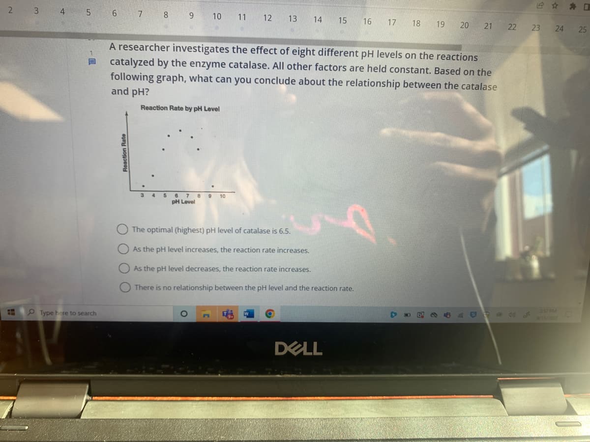 2
3 4 5
B
Type here to search
6 7 8 9 10
O O
3 4 5 6 7 8 9 10
pH Level
The
11
A researcher investigates the effect of eight different pH levels on the reactions
catalyzed by the enzyme catalase. All other factors are held constant. Based on the
following graph, what can you conclude about the relationship between the catalase
and pH?
Reaction Rate by pH Level
O
T
12 13
optimal (highest) pH level of catalase is 6.5.
As the pH level increases, the reaction rate increases.
As the pH level decreases, the reaction rate increases.
There is no relationship between the pH level and the reaction rate.
14
W
15 16
DELL
17 18 19 20 21 22
→
G
23
24 25
3:57 PM
9/15/2022
D
D