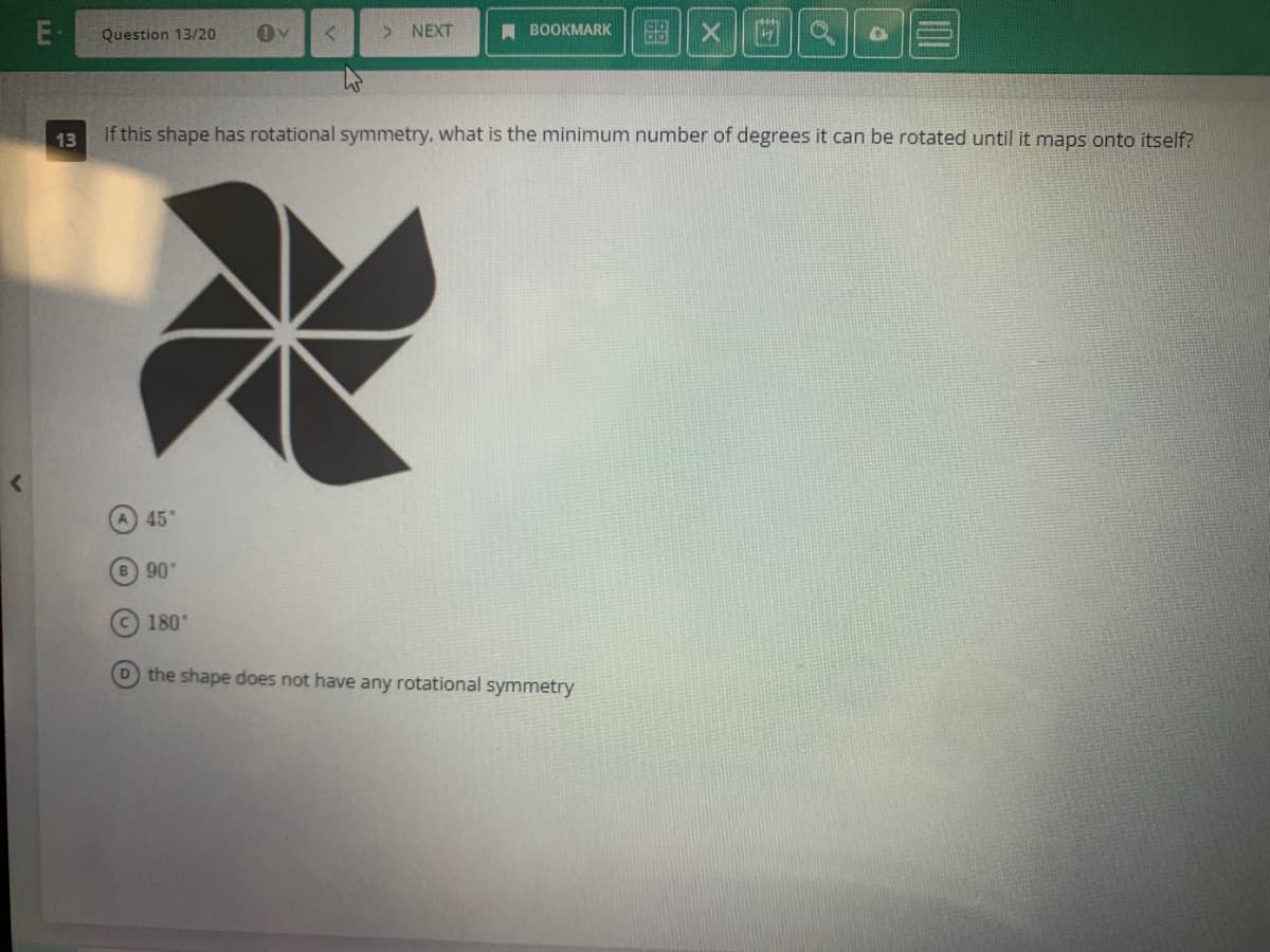 E.
13
Question 13/20
45°
90°
V
180°
> NEXT
BOOKMARK
If this shape has rotational symmetry, what is the minimum number of degrees it can be rotated until it maps onto itself?
99 X
D the shape does not have any rotational symmetry
PER
47
Q