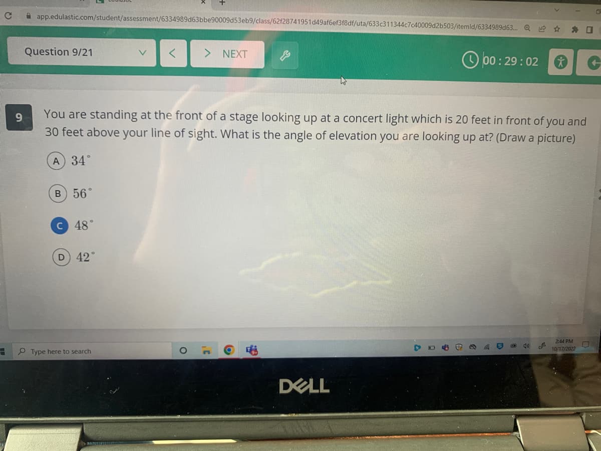 C
3
9
app.edulastic.com/student/assessment/6334989d63bbe90009d53eb9/class/62f28741951d49af6ef3f8df/uta/633c311344c7c40009d2b503/itemld/6334989d63... Q
Question 9/21
B) 56°
C 48°
D) 42°
< > NEXT
You are standing at the front of a stage looking up at a concert light which is 20 feet in front of you and
30 feet above your line of sight. What is the angle of elevation you are looking up at? (Draw a picture)
A) 34°
Type here to search
W
DELL
00:29:02
906
Cha S
40
*
J
2:44 PM
10/17/2022
-
0