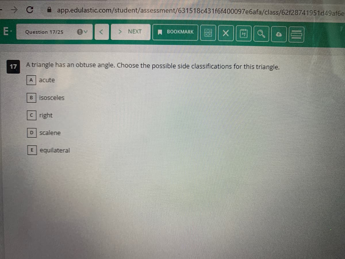 LUI
→ с
Question 17/25
app.edulastic.com/student/assessment/631518c431f6f400097e6afa/class/62f28741951d49af6e
A acute
B isosceles
cright
17
A triangle has an obtuse angle. Choose the possible side classifications for this triangle.
D scalene
> NEXT
E equilateral
BOOKMARK
Xa