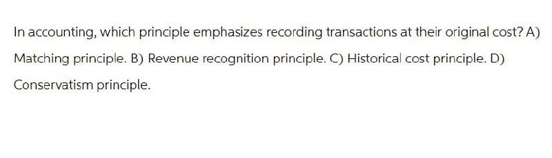 In accounting, which principle emphasizes recording transactions at their original cost? A)
Matching principle. B) Revenue recognition principle. C) Historical cost principle. D)
Conservatism principle.