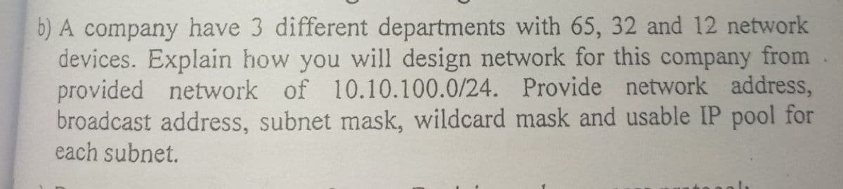 b) A company have 3 different departments with 65, 32 and 12 network
devices. Explain how you will design network for this company from
provided network of 10.10.100.0/24. Provide network address,
broadcast address, subnet mask, wildcard mask and usable IP pool for
each subnet.